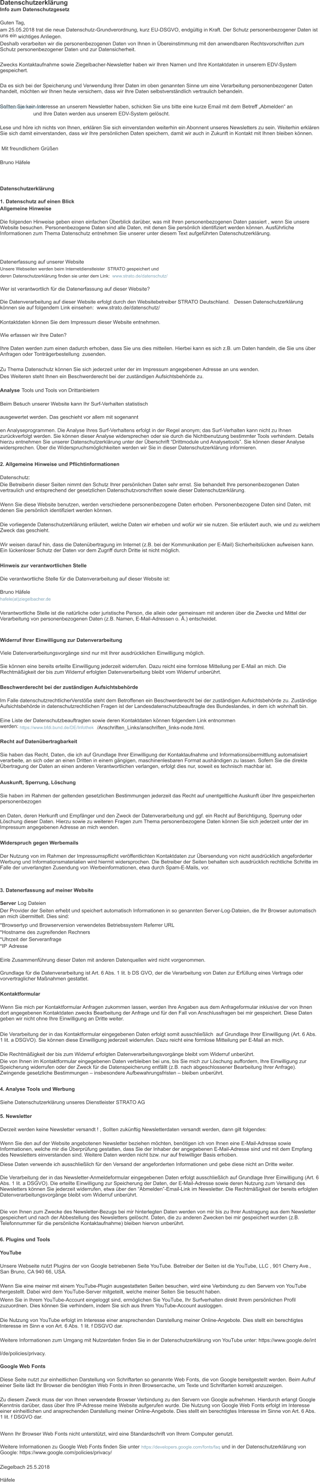 Datenschutzerkl�rung Info zum Datenschutzgesetz Guten Tag, am 25.05.2018 trat die neue Datenschutz-Grundverordnung, kurz EU-DSGVO, endg�ltig in Kraft. Der Schutz personenbezogener Daten ist uns ein � wichtiges Anliegen. Deshalb verarbeiten wir die personenbezogenen Daten von Ihnen in �bereinstimmung mit den anwendbaren Rechtsvorschriften zum Schutz personenbezogener Daten und zur Datensicherheit. Zwecks Kontaktaufnahme sowie Ziegelbacher-Newsletter haben wir Ihren Namen und Ihre Kontaktdaten in unserem EDV-System gespeichert. � Da es sich bei der Speicherung und Verwendung Ihrer Daten im oben genannten Sinne um eine Verarbeitung personenbezogener Daten handelt, m�chten wir Ihnen heute versichern, dass wir Ihre Daten selbstverst�ndlich vertraulich behandeln. Sollten Sie kein Interesse an unserem Newsletter haben, schicken Sie uns bitte eine kurze Email mit dem Betreff �Abmelden� an � info(at)ziegelbacher.de � und Ihre Daten werden aus unserem EDV-System gel�scht. Lese und h�re ich nichts von Ihnen, erkl�ren Sie sich einverstanden weiterhin ein Abonnent unseres Newsletters zu sein. Weiterhin erkl�ren Sie sich damit einverstanden, dass wir Ihre pers�nlichen Daten speichern, damit wir auch in Zukunft in Kontakt mit Ihnen bleiben k�nnen. �Mit freundlichem Gr��en Bruno H�fele � Datenschutzerkl�rung 1. Datenschutz auf einen Blick Allgemeine Hinweise Die folgenden Hinweise geben einen einfachen �berblick dar�ber, was mit Ihren personenbezogenen Daten passiert , wenn Sie unsere Website besuchen. Personenbezogene Daten sind alle Daten, mit denen Sie pers�nlich identifiziert werden k�nnen. Ausf�hrliche Informationen zum Thema Datenschutz entnehmen Sie unserer unter diesem Text aufgef�hrten Datenschutzerkl�rung. � Datenerfassung auf unserer Website Unsere Webseiten werden beim Internetdienstleister� STRATO gespeichert und deren Datenschutzerkl�rung finden sie unter dem Link:� � www.strato.de/datenschutz/ Wer ist verantwortlich f�r die Datenerfassung auf dieser Website? Die Datenverarbeitung auf dieser Website erfolgt durch den Websitebetreiber STRATO Deutschland.�� Dessen Datenschutzerkl�rung k�nnen sie auf folgendem Link einsehen:� www.strato.de/datenschutz/ Kontaktdaten k�nnen Sie dem Impressum dieser Website entnehmen. Wie erfassen wir Ihre Daten? Ihre Daten werden zum einen dadurch erhoben, dass Sie uns dies mitteilen. Hierbei kann es sich z.B. um Daten handeln, die Sie uns �ber Anfragen oder Tontr�gerbestellung� zusenden. Zu Thema Datenschutz k�nnen Sie sich jederzeit unter der im Impressum angegebenen Adresse an uns wenden. Des Weiteren steht Ihnen ein Beschwerderecht bei der zust�ndigen Aufsichtsbeh�rde zu. Analyse ‐ Tools und Tools von Drittanbietern Beim Besuch unserer Website kann Ihr Surf-Verhalten statistisch ausgewertet werden. Das geschieht vor allem mit sogenannt en Analyseprogrammen. Die Analyse Ihres Surf-Verhaltens erfolgt in der Regel anonym; das Surf-Verhalten kann nicht zu Ihnen zur�ckverfolgt werden. Sie k�nnen dieser Analyse widersprechen oder sie durch die Nichtbenutzung bestimmter Tools verhindern. Details hierzu entnehmen Sie unserer Datenschutzerkl�rung unter der �berschrift �Drittmodule und Analysetools�. Sie k�nnen dieser Analyse widersprechen. �ber die Widerspruchsm�glichkeiten werden wir Sie in dieser Datenschutzerkl�rung informieren. 2. Allgemeine Hinweise und Pflichtinformationen Datenschutz: Die Betreiberin dieser Seiten nimmt den Schutz Ihrer pers�nlichen Daten sehr ernst. Sie behandelt Ihre personenbezogenen Daten vertraulich und entsprechend der gesetzlichen Datenschutzvorschriften sowie dieser Datenschutzerkl�rung. Wenn Sie diese Website benutzen, werden verschiedene personenbezogene Daten erhoben. Personenbezogene Daten sind Daten, mit denen Sie pers�nlich identifiziert werden k�nnen. Die vorliegende Datenschutzerkl�rung erl�utert, welche Daten wir erheben und wof�r wir sie nutzen. Sie erl�utert auch, wie und zu welchem Zweck das geschieht. Wir weisen darauf hin, dass die Daten�bertragung im Internet (z.B. bei der Kommunikation per E-Mail) Sicherheitsl�cken aufweisen kann. Ein l�ckenloser Schutz der Daten vor dem Zugriff durch Dritte ist nicht m�glich. Hinweis zur verantwortlichen Stelle Die verantwortliche Stelle f�r die Datenverarbeitung auf dieser Website ist: Bruno H�fele hafele(at)ziegelbacher.de Verantwortliche Stelle ist die nat�rliche oder juristische Person, die allein oder gemeinsam mit anderen �ber die Zwecke und Mittel der Verarbeitung von personenbezogenen Daten (z.B. Namen, E-Mail-Adressen o. �.) entscheidet. Widerruf Ihrer Einwilligung zur Datenverarbeitung Viele Datenverarbeitungsvorg�nge sind nur mit Ihrer ausdr�cklichen Einwilligung m�glich. Sie k�nnen eine bereits erteilte Einwilligung jederzeit widerrufen. Dazu reicht eine formlose Mitteilung per E-Mail an mich. Die Rechtm��igkeit der bis zum Widerruf erfolgten Datenverarbeitung bleibt vom Widerruf unber�hrt. Beschwerderecht bei der zust�ndigen Aufsichtsbeh�rde Im Falle datenschutzrechtlicherVerst��e steht dem Betroffenen ein Beschwerderecht bei der zust�ndigen Aufsichtsbeh�rde zu. Zust�ndige Aufsichtsbeh�rde in datenschutzrechtlichen Fragen ist der Landesdatenschutzbeauftragte des Bundeslandes, in dem ich wohnhaft bin. Eine Liste der Datenschutzbeauftragten sowie deren Kontaktdaten k�nnen folgendem Link entnommen werden: � https://www.bfdi.bund.de/DE/Infothek � /Anschriften_Links/anschriften_links-node.html. � Recht auf Daten�bertragbarkeit Sie haben das Recht, Daten, die ich auf Grundlage Ihrer Einwilligung der Kontaktaufnahme und Informations�bermittlung automatisiert verarbeite, an sich oder an einen Dritten in einem g�ngigen, maschinenlesbaren Format aush�ndigen zu lassen. Sofern Sie die direkte �bertragung der Daten an einen anderen Verantwortlichen verlangen, erfolgt dies nur, soweit es technisch machbar ist. Auskunft, Sperrung, L�schung Sie haben im Rahmen der geltenden gesetzlichen Bestimmungen jederzeit das Recht auf unentgeltliche Auskunft �ber Ihre gespeicherten personenbezogen en Daten, deren Herkunft und Empf�nger und den Zweck der Datenverarbeitung und ggf. ein Recht auf Berichtigung, Sperrung oder L�schung dieser Daten. Hierzu sowie zu weiteren Fragen zum Thema personenbezogene Daten k�nnen Sie sich jederzeit unter der im Impressum angegebenen Adresse an mich wenden. Widerspruch gegen Werbemails Der Nutzung von im Rahmen der Impressumspflicht ver�ffentlichten Kontaktdaten zur �bersendung von nicht ausdr�cklich angeforderter Werbung und Informationsmaterialien wird hiermit widersprochen. Die Betreiber der Seiten behalten sich ausdr�cklich rechtliche Schritte im Falle der unverlangten Zusendung von Werbeinformationen, etwa durch Spam-E-Mails, vor. 3. Datenerfassung auf meiner Website Server ‐ Log ‐ Dateien Der Provider der Seiten erhebt und speichert automatisch Informationen in so genannten Server-Log-Dateien, die Ihr Browser automatisch an mich �bermittelt. Dies sind: *Browsertyp und Browserversion verwendetes Betriebssystem Referrer URL *Hostname des zugreifenden Rechners *Uhrzeit der Serveranfrage *IP ‐ Adresse Eine Zusammenf�hrung dieser Daten mit anderen Datenquellen wird nicht vorgenommen. Grundlage f�r die Datenverarbeitung ist Art. 6 Abs. 1 lit. b DS GVO, der die Verarbeitung von Daten zur Erf�llung eines Vertrags oder vorvertraglicher Ma�nahmen gestattet. Kontaktformular Wenn Sie mich per Kontaktformular Anfragen zukommen lassen, werden Ihre Angaben aus dem Anfrageformular inklusive der von Ihnen dort angegebenen Kontaktdaten zwecks Bearbeitung der Anfrage und f�r den Fall von Anschlussfragen bei mir gespeichert. Diese Daten geben wir nicht ohne Ihre Einwilligung an Dritte weiter. Die Verarbeitung der in das Kontaktformular eingegebenen Daten erfolgt somit ausschlie�lich� auf Grundlage Ihrer Einwilligung (Art. 6 Abs. 1 lit. a DSGVO). Sie k�nnen diese Einwilligung jederzeit widerrufen. Dazu reicht eine formlose Mitteilung per E-Mail an mich. Die Rechtm��igkeit der bis zum Widerruf erfolgten Datenverarbeitungsvorg�nge bleibt vom Widerruf unber�hrt. Die von Ihnen im Kontaktformular eingegebenen Daten verbleiben bei uns, bis Sie mich zur L�schung auffordern, Ihre Einwilligung zur Speicherung widerrufen oder der Zweck f�r die Datenspeicherung entf�llt (z.B. nach abgeschlossener Bearbeitung Ihrer Anfrage). Zwingende gesetzliche Bestimmungen � insbesondere Aufbewahrungsfristen � bleiben unber�hrt. 4. Analyse Tools und Werbung Siehe Datenschutzerkl�rung unseres Dienstleister STRATO AG 5. Newsletter Derzeit werden keine Newsletter versandt ! , Sollten zuk�nftig Newsletterdaten versandt werden, dann gilt folgendes: Wenn Sie den auf der Website angebotenen Newsletter beziehen m�chten, ben�tigen ich von Ihnen eine E-Mail-Adresse sowie Informationen, welche mir die �berpr�fung gestatten, dass Sie der Inhaber der angegebenen E-Mail-Adresse sind und mit dem Empfang des Newsletters einverstanden sind. Weitere Daten werden nicht bzw. nur auf freiwilliger Basis erhoben. Diese Daten verwende ich ausschlie�lich f�r den Versand der angeforderten Informationen und gebe diese nicht an Dritte weiter. Die Verarbeitung der in das Newsletter-Anmeldeformular eingegebenen Daten erfolgt ausschlie�lich auf Grundlage Ihrer Einwilligung (Art. 6 Abs. 1 lit. a DSGVO). Die erteilte Einwilligung zur Speicherung der Daten, der E-Mail-Adresse sowie deren Nutzung zum Versand des Newsletters k�nnen Sie jederzeit widerrufen, etwa �ber den �Abmelden�-Email-Link im Newsletter. Die Rechtm��igkeit der bereits erfolgten Datenverarbeitungsvorg�nge bleibt vom Widerruf unber�hrt. Die von Ihnen zum Zwecke des Newsletter-Bezugs bei mir hinterlegten Daten werden von mir bis zu Ihrer Austragung aus dem Newsletter gespeichert und nach der Abbestellung des Newsletters gel�scht. Daten, die zu anderen Zwecken bei mir gespeichert wurden (z.B. Telefonnummer f�r die pers�nliche Kontaktaufnahme) bleiben hiervon unber�hrt. 6. Plugins und Tools YouTube Unsere Webseite nutzt Plugins der von Google betriebenen Seite YouTube. Betreiber der Seiten ist die YouTube, LLC , 901 Cherry Ave., San Bruno, CA 940 66, USA. Wenn Sie eine meiner mit einem YouTube-Plugin ausgestatteten Seiten besuchen, wird eine Verbindung zu den Servern von YouTube hergestellt. Dabei wird dem YouTube-Server mitgeteilt, welche meiner Seiten Sie besucht haben. Wenn Sie in Ihrem YouTube-Account eingeloggt sind, erm�glichen Sie YouTube, Ihr Surfverhalten direkt Ihrem pers�nlichen Profil zuzuordnen. Dies k�nnen Sie verhindern, indem Sie sich aus Ihrem YouTube-Account ausloggen. Die Nutzung von YouTube erfolgt im Interesse einer ansprechenden Darstellung meiner Online-Angebote. Dies stellt ein berechtigtes Interesse im Sinn e von Art. 6 Abs. 1 lit. f DSGVO dar. Weitere Informationen zum Umgang mit Nutzerdaten finden Sie in der Datenschutzerkl�rung von YouTube unter: https://www.google.de/int l/de/policies/privacy. Google Web Fonts Diese Seite nutzt zur einheitlichen Darstellung von Schriftarten so genannte Web Fonts, die von Google bereitgestellt werden. Beim Aufruf einer Seite l�dt Ihr Browser die ben�tigten Web Fonts in ihren Browsercache, um Texte und Schriftarten korrekt anzuzeigen. Zu diesem Zweck muss der von Ihnen verwendete Browser Verbindung zu den Servern von Google aufnehmen. Hierdurch erlangt Google Kenntnis dar�ber, dass �ber Ihre IP-Adresse meine Website aufgerufen wurde. Die Nutzung von Google Web Fonts erfolgt im Interesse einer einheitlichen und ansprechenden Darstellung meiner Online-Angebote. Dies stellt ein berechtigtes Interesse im Sinne von Art. 6 Abs. 1 lit. f DSGVO dar. Wenn Ihr Browser Web Fonts nicht unterst�tzt, wird eine Standardschrift von Ihrem Computer genutzt. Weitere Informationen zu Google Web Fonts finden Sie unter � https://developers.google.com/fonts/faq � und in der Datenschutzerkl�rung von Google: https://www.google.com/policies/privacy/ Ziegelbach 25.5.2018 H�fele
